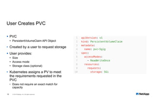 User Creates PVC
§ PVC
§ PersistentVolumeClaim API Object
• Created by a user to request storage
§ User provides:
§ Size
§ Access mode
§ Storage class (optional)
• Kubernetes assigns a PV to meet
the requirements requested in the
PVC
• Does not require an exact match for
capacity
14 © 2018 NetApp, Inc. All rights reserved.
 