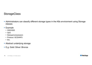 StorageClass
§ Administrators can classify different storage types in the K8s environment using Storage
classes
§ Example
§ SSD/HDD
§ QoS
§ Dedupe/compression
§ Protocol: iSCSI/NFS
§ Etc.
§ Abstract underlying storage
§ E.g. Gold::Silver::Bronze
18 © 2018 NetApp, Inc. All rights reserved.
 