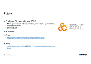 Future
§ Container Storage Interface (CSI)
§ Moving towards an industry standard, orchestrator-agnostic basic
storage abstraction
§ Standard API
§ Now Beta!
§ Spec
§ https://github.com/container-storage-interface/spec
§ Blog
§ https://kubernetes.io/blog/2018/04/10/container-storage-interface-
beta/
25 © 2018 NetApp, Inc. All rights reserved.
 