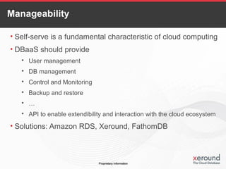 Manageability
• Self-serve is a fundamental characteristic of cloud computing
• DBaaS should provide
 User management
 DB management
 Control and Monitoring
 Backup and restore
 …
 API to enable extendibility and interaction with the cloud ecosystem
• Solutions: Amazon RDS, Xeround, FathomDB
 
