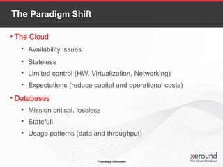 The Paradigm Shift
• The Cloud
 Availability issues
 Stateless
 Limited control (HW, Virtualization, Networking)
 Expectations (reduce capital and operational costs)
• Databases
 Mission critical, lossless
 Statefull
 Usage patterns (data and throughput)
 