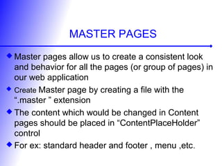 MASTER PAGES
 Master pages allow us to create a consistent look
and behavior for all the pages (or group of pages) in
our web application
 Create Master page by creating a file with the
“.master ” extension
 The content which would be changed in Content
pages should be placed in “ContentPlaceHolder”
control
 For ex: standard header and footer , menu ,etc.
 