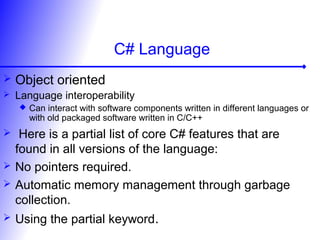 C# Language
 Object oriented
 Language interoperability
 Can interact with software components written in different languages or
with old packaged software written in C/C++
 Here is a partial list of core C# features that are
found in all versions of the language:
 No pointers required.
 Automatic memory management through garbage
collection.
 Using the partial keyword.
 
