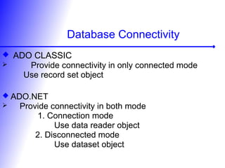 Database Connectivity
 ADO CLASSIC
 Provide connectivity in only connected mode
Use record set object
 ADO.NET
 Provide connectivity in both mode
1. Connection mode
Use data reader object
2. Disconnected mode
Use dataset object
 