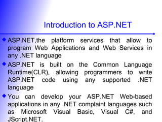 Introduction to ASP.NET
 ASP.NET,the platform services that allow to
program Web Applications and Web Services in
any .NET language
 ASP.NET is built on the Common Language
Runtime(CLR), allowing programmers to write
ASP.NET code using any supported .NET
language
 You can develop your ASP.NET Web-based
applications in any .NET complaint languages such
as Microsoft Visual Basic, Visual C#, and
JScript.NET.
 