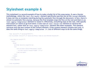 Stylesheet example 6
<?xml version="1.0" encoding="UTF-8"?>
<xsl:stylesheet version="1.0" xmlns:xsl="http://www.w3.org/1999/XSL/Transform">
<xsl:template match="/">
<html>
<body>
<p><b>My favorite songs</b></p>
<ul>
<xsl:for-each select="descendant::song">
<li><xsl:value-of select="name" /></li>
</xsl:for-each>
</ul>
</body>
</html>
</xsl:template>
</xsl:stylesheet>
This stylesheet is a second example of how to make a bullet list of the song names. It uses a fancier
methodology, where the <xsl:for-each> element specifically searches out all the <song> elements.
It does not rely on template matching during the automatic flow through the document. In fact, there is
almost no automatic flow anyway, because the first template stops the flow at the root and there is no
<xsl:apply-templates> element to restart it. Effectively, everything stops at the root, with specific
instructions on where to go from there. It also uses an <xsl:value-of> element to retrieve the
element text, rather than an <xsl:apply-template> element like other examples. This element
retrieves only the text content of the context element. If the context element contains text only, it
does the same thing as <xsl:apply-templates />. Lots of different ways to do the same things.
 