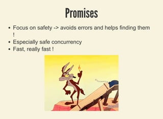 3/27/2019 Be pinched by a cRUSTacean to prevent programming errors !
localhost:8000/rust/?print-pdf#/ 10/49
PromisesPromises
Focus on safety -> avoids errors and helps finding them
!
Especially safe concurrency
Fast, really fast !
 