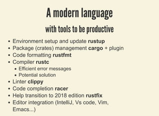 3/27/2019 Be pinched by a cRUSTacean to prevent programming errors !
localhost:8000/rust/?print-pdf#/ 37/49
A modern languageA modern language
with tools to be productivewith tools to be productive
Environment setup and update rustup
Package (crates) management cargo + plugin
Code formatting rustfmt
Compiler rustc
Efficient error messages
Potential solution
Linter clippy
Code completion racer
Help transition to 2018 edition rustfix
Editor integration (IntelliJ, Vs code, Vim,
Emacs...)
 
