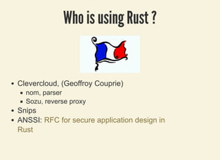 3/27/2019 Be pinched by a cRUSTacean to prevent programming errors !
localhost:8000/rust/?print-pdf#/ 43/49
Who is using Rust ?Who is using Rust ?
Clevercloud, (Geoffroy Couprie)
nom, parser
Sozu, reverse proxy
Snips
ANSSI: RFC for secure application design in
Rust
 