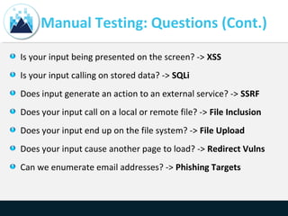 Manual Testing: Questions (Cont.)
Is your input being presented on the screen? -> XSS
Is your input calling on stored data? -> SQLi
Does input generate an action to an external service? -> SSRF
Does your input call on a local or remote file? -> File Inclusion
Does your input end up on the file system? -> File Upload
Does your input cause another page to load? -> Redirect Vulns
Can we enumerate email addresses? -> Phishing Targets
 