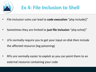 Ex 4: File Inclusion to Shell
• File Inclusion vulns can lead to code execution “php include()”
• Sometimes they are limited to just file inclusion “php echo()”
• LFIs normally require you to get your input on disk then include
the affected resource (log poisoning)
• RFIs are normally easier to exploit as you can point them to an
external resource containing your code
 