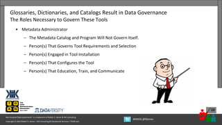 Copyright © 2022 Robert S. Seiner – KIK Consulting & Educational Services / TDAN.com
Non-Invasive Data Governance™ is a trademark of Robert S. Seiner & KIK Consulting
#RWDG @RSeiner
22
• Metadata Administrator
– The Metadata Catalog and Program Will Not Govern Itself.
– Person(s) That Governs Tool Requirements and Selection
– Person(s) Engaged in Tool Installation
– Person(s) That Configures the Tool
– Person(s) That Education, Train, and Communicate
Glossaries, Dictionaries, and Catalogs Result in Data Governance
The Roles Necessary to Govern These Tools
 