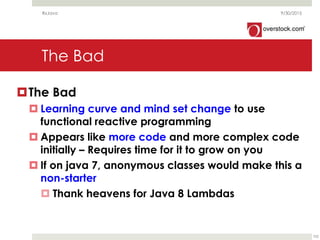 The Bad
The Bad
 Learning curve and mind set change to use
functional reactive programming
 Appears like more code and more complex code
initially – Requires time for it to grow on you
 If on java 7, anonymous classes would make this a
non-starter
 Thank heavens for Java 8 Lambdas
9/30/2015RxJava
102
 
