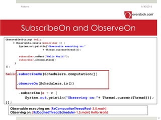 SubscribeOn and ObserveOn
9/30/2015
37
Observable<String> hello
= Observable.create(subscriber -> {
System.out.println(“Observable executing on:”
+ Thread.currentThread());
subscriber.onNext(“Hello World!”);
subscriber.onCompleted();
}
});
hello.subscribeOn(Schedulers.computation())
.observeOn(Schedulers.io())
.subscribe(s - > {
System.out.println(“Observing on:”+ Thread.currentThread());
});
Observable executing on: [RxCompuationThreadPool-3,5,main]
Observing on: [RxCachedThreadScheduler-1,5,main] Hello World
RxJava
 