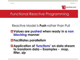 Functional Reactive Programming
Values are pushed when ready in a non
blocking manner
Facilitates parallelism
Application of ‘functions’ on data stream
to transform data – Examples - map,
filter, zip
9/30/2015RxJava
7
Reactive Model is Push rather than Pull
 