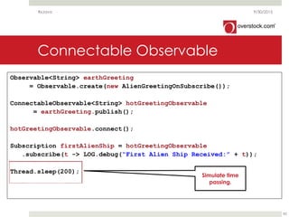 Connectable Observable
9/30/2015
82
Observable<String> earthGreeting
= Observable.create(new AlienGreetingOnSubscribe());
ConnectableObservable<String> hotGreetingObservable
= earthGreeting.publish();
hotGreetingObservable.connect();
Subscription firstAlienShip = hotGreetingObservable
.subscribe(t -> LOG.debug(“First Alien Ship Received:” + t));
Thread.sleep(200);
RxJava
Simulate time
passing.
 
