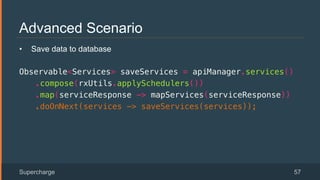 Advanced Scenario
Supercharge 57
•  Save data to database
Observable<Services> saveServices = apiManager.services()!
.compose(rxUtils.applySchedulers())!
.map(serviceResponse -> mapServices(serviceResponse))!
.doOnNext(services -> saveServices(services));!
 
 