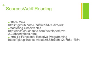 +
Sources/Addl Reading
■Offical Wiki
https://github.com/ReactiveX/RxJava/wiki
■Mastering Observables
http://docs.couchbase.com/developer/java-
2.0/observables.html
■Intro To Functional Reactive Programming
https://gist.github.com/staltz/868e7e9bc2a7b8c1f754
 