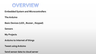 Embedded System and Microcontrollers
The Arduino
Basic Devices (LED , Buzzer , Keypad)
Sensors
My Projects
Arduino to Internet of things
Tweet using Arduino
Send sensor data to cloud server
 