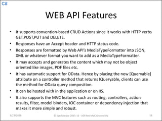 C#
WEB API Features
• It supports convention-based CRUD Actions since it works with HTTP verbs
GET,POST,PUT and DELETE.
• Responses have an Accept header and HTTP status code.
• Responses are formatted by Web API’s MediaTypeFormatter into JSON,
XML or whatever format you want to add as a MediaTypeFormatter.
• It may accepts and generates the content which may not be object
oriented like images, PDF files etc.
• It has automatic support for OData. Hence by placing the new [Queryable]
attribute on a controller method that returns IQueryable, clients can use
the method for OData query composition.
• It can be hosted with in the application or on IIS.
• It also supports the MVC features such as routing, controllers, action
results, filter, model binders, IOC container or dependency injection that
makes it more simple and robust.
3/23/2016 © Syed Awase 2015-16 - ASP.Net MVC Ground Up 58
 