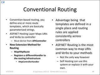C#
Conventional Routing
• Convention-based routing, you
define one or more route
templates, which are basically
parameterized strings.
• ASP.NET Hosting Layer Maps URIs
and Verbs to controller
– Must derive from APIController
• New Extension Method for
Routing
– MapHttpRoute
– Registers a differentHandler to
the routing Infrastructure
• HttpControllerHandler
• Advantage being that
templates are defined in a
single place and routing
rules are applied
consistently across
controllers
• ASP.NET Routing is the most
common way to map URIs
and Verbs to your methods
– Not the only way however
– Self Hosting can use this
system or replace it with your
own.
3/23/2016 © Syed Awase 2015-16 - ASP.Net MVC Ground Up 68
 