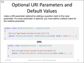 C#
Optional URI Parameters and
Default Values
3/23/2016 © Syed Awase 2015-16 - ASP.Net MVC Ground Up 80
make a URI parameter optional by adding a question mark to the route
parameter. If a route parameter is optional, you must define a default value for
the method parameter.
[OR]
 