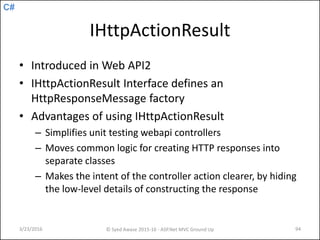 C#
IHttpActionResult
• Introduced in Web API2
• IHttpActionResult Interface defines an
HttpResponseMessage factory
• Advantages of using IHttpActionResult
– Simplifies unit testing webapi controllers
– Moves common logic for creating HTTP responses into
separate classes
– Makes the intent of the controller action clearer, by hiding
the low-level details of constructing the response
3/23/2016 © Syed Awase 2015-16 - ASP.Net MVC Ground Up 94
 