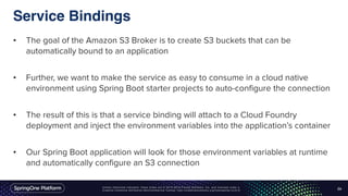 Unless otherwise indicated, these slides are © 2013-2016 Pivotal Software, Inc. and licensed under a
Creative Commons Attribution-NonCommercial license: http://creativecommons.org/licenses/by-nc/3.0/
Service Bindings
• The goal of the Amazon S3 Broker is to create S3 buckets that can be
automatically bound to an application
• Further, we want to make the service as easy to consume in a cloud native
environment using Spring Boot starter projects to auto-configure the connection
• The result of this is that a service binding will attach to a Cloud Foundry
deployment and inject the environment variables into the application’s container
• Our Spring Boot application will look for those environment variables at runtime
and automatically configure an S3 connection
45
 