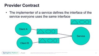 Unless otherwise indicated, these slides are © 2013-2017 Pivotal Software, Inc. and licensed under a Creative Commons
Attribution-NonCommercial license: http://creativecommons.org/licenses/by-nc/3.0/
Provider Contract
• The implementer of a service defines the interface of the
service everyone uses the same interface
20
Service
Client A
Client B
 