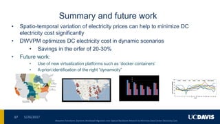 Summary and future work
• Spatio-temporal variation of electricity prices can help to minimize DC
electricity cost significantly
• DWVPM optimizes DC electricity cost in dynamic scenarios
• Savings in the orfer of 20-30%
• Future work:
• Use of new virtualization platforms such as „docker containers‟
• A-priori identification of the right “dynamicity”
5/26/201717
Massimo Tornatore: Dynamic Workload Migration over Optical Backbone Network to Minimize Data Center Electricity Cost
 