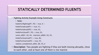 STATICALLY DETERMINED FLUENTS
• Fighting Activity Example Using Constructs
• Rules:
holdsFor(fighting(P1, P2) = true, I) ←
holdsFor(abrupt(P1) = true, I1),
holdsFor(abrupt(P2) = true, I2),
holdsFor(close(P1, P2) = true, I3),
union_all([I1, I2], I4), intersect_all([I4, I3], I5),
holdsFor(inactive(P1) = true, I6),
holdsFor(inactive(P2) = true, I7),
relative_complement_all(I5, [I6, I7], I)
• Description: Two people are fighting if they are both moving abruptly, close
to each other, and at least one of them is not inactive
 
