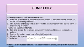 COMPLEXITY
• Identify Initiation and Termination Points:
1. For each query time 𝑄𝑖, collect initiation points 𝑇𝑠 and termination points 𝑇𝑓
within the working memory.
2. The number of these points is bounded by the number of time points 𝑚𝑊𝑀 in
the working memory.
• Compute Maximal Intervals:
1. Sort and merge the intervals between initiation and the next termination
points.
2. Sorting the points has a cost of 𝑂(𝑚𝑊𝑀log𝑚𝑊𝑀).
3. Merging the intervals has a cost of 𝑂(𝑚𝑊𝑀).
• Total Cost:
• Here, 𝑙 is the number of rules, 𝑒 is the number of events, and 𝑓 is the number of
 
