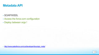 Metadata API
• SOAP/WSDL
• Access the force.com configuration
• Deploy between orgs !
• http://www.salesforce.com/us/developer/docs/api_meta/
 