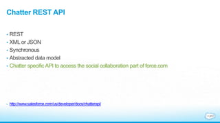 Chatter REST API
• REST
• XML or JSON
• Synchronous
• Abstracted data model
• Chatter specific API to access the social collaboration part of force.com
• http://www.salesforce.com/us/developer/docs/chatterapi/
 