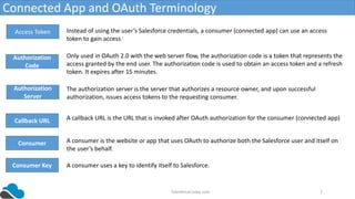 SalesforceCodex.com 7
Connected App and OAuth Terminology
Access Token
Authorization
Code
Instead of using the user’s Salesforce credentials, a consumer (connected app) can use an access
token to gain access
Only used in OAuth 2.0 with the web server flow, the authorization code is a token that represents the
access granted by the end user. The authorization code is used to obtain an access token and a refresh
token. It expires after 15 minutes.
Authorization
Server
The authorization server is the server that authorizes a resource owner, and upon successful
authorization, issues access tokens to the requesting consumer.
Callback URL A callback URL is the URL that is invoked after OAuth authorization for the consumer (connected app)
Consumer A consumer is the website or app that uses OAuth to authorize both the Salesforce user and itself on
the user’s behalf.
Consumer Key A consumer uses a key to identify itself to Salesforce.
 