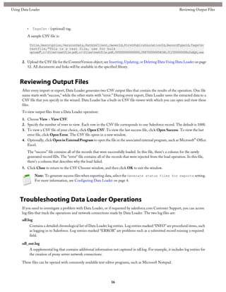 • TagsCsv - (optional) tag.
A sample CSV file is:
Title,Description,VersionData,PathOnClient,OwnerId,FirstPublishLocationId,RecordTypeId,TagsCsv
testfile,"This is a test file, use for bulk
upload",c:filestestfile.pdf,c:filestestfile.pdf,005000000000000,058700000004Cd0,012300000008o2sAQG,one
2. Upload the CSV file for the ContentVersion object; see Inserting, Updating, or Deleting Data Using Data Loader on page
12. All documents and links will be available in the specified library.
Reviewing Output Files
After every import or export, Data Loader generates two CSV output files that contain the results of the operation. One file
name starts with “success,” while the other starts with “error.” During every export, Data Loader saves the extracted data to a
CSV file that you specify in the wizard. Data Loader has a built-in CSV file viewer with which you can open and view these
files.
To view output files from a Data Loader operation:
1. Choose View > View CSV.
2. Specify the number of rows to view. Each row in the CSV file corresponds to one Salesforce record. The default is 1000.
3. To view a CSV file of your choice, click Open CSV. To view the last success file, click Open Success. To view the last
error file, click Open Error. The CSV file opens in a new window.
4. Optionally, click Open in External Program to open the file in the associated external program, such as Microsoft® Office
Excel.
The “success” file contains all of the records that were successfully loaded. In this file, there's a column for the newly
generated record IDs. The “error” file contains all of the records that were rejected from the load operation. In this file,
there's a column that describes why the load failed.
5. Click Close to return to the CSV Chooser window, and then click OK to exit the window.
Note: To generate success files when exporting data, select the Generate status files for exports setting.
For more information, see Configuring Data Loader on page 4.
Troubleshooting Data Loader Operations
If you need to investigate a problem with Data Loader, or if requested by salesforce.com Customer Support, you can access
log files that track the operations and network connections made by Data Loader. The two log files are:
sdl.log
Contains a detailed chronological list of Data Loader log entries. Log entries marked “INFO” are procedural items, such
as logging in to Salesforce. Log entries marked “ERROR” are problems such as a submitted record missing a required
field.
sdl_out.log
A supplemental log that contains additional information not captured in sdl.log. For example, it includes log entries for
the creation of proxy server network connections.
These files can be opened with commonly available text editor programs, such as Microsoft Notepad.
16
Reviewing Output FilesUsing Data Loader
 