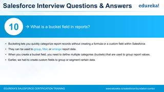 www.edureka.co/salesforce-foundation-comboEDUREKA’S SALESFORCE CERTIFICATION TRAINING
Salesforce Interview Questions & Answers
 What is a bucket field in reports?10
• Bucketing lets you quickly categorize report records without creating a formula or a custom field within Salesforce.
• They can be used to group, filter, or arrange report data.
• When you create a bucket field, you need to define multiple categories (buckets) that are used to group report values.
• Earlier, we had to create custom fields to group or segment certain data.
 