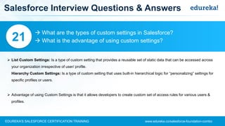 www.edureka.co/salesforce-foundation-comboEDUREKA’S SALESFORCE CERTIFICATION TRAINING
Salesforce Interview Questions & Answers
 What are the types of custom settings in Salesforce?
 What is the advantage of using custom settings?21
➢ List Custom Settings: Is a type of custom setting that provides a reusable set of static data that can be accessed across
your organization irrespective of user/ profile.
Hierarchy Custom Settings: Is a type of custom setting that uses built-in hierarchical logic for “personalizing” settings for
specific profiles or users.
➢ Advantage of using Custom Settings is that it allows developers to create custom set of access rules for various users &
profiles.
 