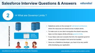 www.edureka.co/salesforce-foundation-comboEDUREKA’S SALESFORCE CERTIFICATION TRAINING
Salesforce Interview Questions & Answers
 What are Governor Limits ?2
• Salesforce works on the concept of multi-tenant architecture
where the resources are shared across multiple clients.
• To make sure no one client monopolize the shared resources,
Apex run-time engine strictly enforces governor limits.
• If your Apex code ever exceeds that limit, the expected governor
issues a run-time exception that cannot be handled.
• Hence as a Salesforce developer, you have to be very careful
while developing your application.
MULTI-TENANTARCHITECTURE
Common
Application
for all Clients
 