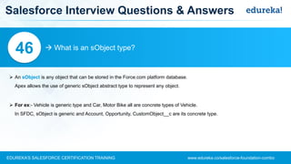 www.edureka.co/salesforce-foundation-comboEDUREKA’S SALESFORCE CERTIFICATION TRAINING
Salesforce Interview Questions & Answers
 What is an sObject type?46
➢ An sObject is any object that can be stored in the Force.com platform database.
Apex allows the use of generic sObject abstract type to represent any object.
➢ For ex:- Vehicle is generic type and Car, Motor Bike all are concrete types of Vehicle.
In SFDC, sObject is generic and Account, Opportunity, CustomObject__c are its concrete type.
 