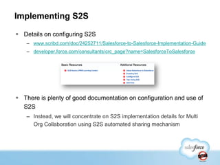 Implementing S2S

 Details on configuring S2S
   – www.scribd.com/doc/24252711/Salesforce-to-Salesforce-Implementation-Guide
   – developer.force.com/consultants/crc_page?name=SalesforceToSalesforce




 There is plenty of good documentation on configuration and use of
  S2S
   – Instead, we will concentrate on S2S implementation details for Multi
     Org Collaboration using S2S automated sharing mechanism
 