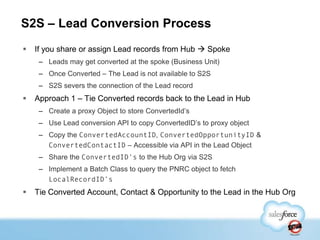 S2S – Lead Conversion Process
   If you share or assign Lead records from Hub  Spoke
     – Leads may get converted at the spoke (Business Unit)
     – Once Converted – The Lead is not available to S2S
     – S2S severs the connection of the Lead record
   Approach 1 – Tie Converted records back to the Lead in Hub
     – Create a proxy Object to store ConvertedId‟s
     – Use Lead conversion API to copy ConvertedID‟s to proxy object
     – Copy the ConvertedAccountID, ConvertedOpportunityID &
       ConvertedContactID – Accessible via API in the Lead Object
     – Share the ConvertedID’s to the Hub Org via S2S
     – Implement a Batch Class to query the PNRC object to fetch
       LocalRecordID’s
   Tie Converted Account, Contact & Opportunity to the Lead in the Hub Org
 