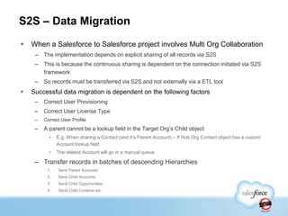 S2S – Data Migration
   When a Salesforce to Salesforce project involves Multi Org Collaboration
     –   The implementation depends on explicit sharing of all records via S2S
     –   This is because the continuous sharing is dependent on the connection initiated via S2S
         framework
     –   So records must be transferred via S2S and not externally via a ETL tool
   Successful data migration is dependent on the following factors
     –   Correct User Provisioning
     –   Correct User License Type
     –   Correct User Profile
     –   A parent cannot be a lookup field in the Target Org‟s Child object
           •   E.g. When sharing a Contact (and it‟s Parent Account) – If Hub Org Contact object has a custom
               Account lookup field
           •   The related Account will go in a manual queue

     – Transfer records in batches of descending Hierarchies
          1.   Send Parent Accounts
          2.   Send Child Accounts
          3.   Send Child Opportunities
          4.   Send Child Contacts etc.
 