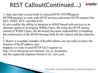 REST Callout(Continued...)
1. Apex provides several built-in classes(HTTP, HTTPRequest,
HTTPResponse) to work with HTTP services and create HTTP requests like
GET, POST, PUT, and DELETE.
(It also enables the ability to integrate to SOAP-based web services as an
alternate option to leveraging WSDL2Apex. By using the HTTP classes,
instead of WSDL2Apex, the developer has more responsibility to handling
the construction of the SOAP message both for the request and the response.
)
2. Below is a sample example of Restful callout you can make to know the
location of the IP address sent:
Suppose we want to send HTTP GET requests to:
http://www.freegeoip.net/{format}/{ip_or_hostname}
and the supported response format is csv, xml, json.

Presenter: Suryakanta Mekap, Mindfire Solutions

 