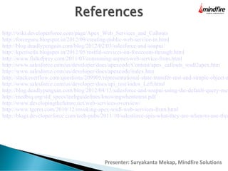 References

http://wiki.developerforce.com/page/Apex_Web_Services_and_Callouts
http://forceguru.blogspot.in/2012/09/creating-public-web-service-in.html
http://blog.deadlypenguin.com/blog/2012/02/03/salesforce-and-soapui/
http://kperisetla.blogspot.in/2012/05/restful-services-on-forcecom-through.html
http://www.fishofprey.com/2011/03/consuming-aspnet-web-service-from.html
http://www.salesforce.com/us/developer/docs/apexcode/Content/apex_callouts_wsdl2apex.htm
http://www.salesforce.com/us/developer/docs/apexcode/index.htm
http://stackoverflow.com/questions/209905/representational-state-transfer-rest-and-simple-object-a
http://www.salesforce.com/us/developer/docs/api_rest/index_Left.html
http://blog.deadlypenguin.com/blog/2012/04/13/salesforce-and-soapui-using-the-default-query-met
http://medbiq.org/std_specs/techguidelines/knowingwhentorest.pdf
http://www.developingthefuture.net/web-services-overview/
http://www.tgerm.com/2010/12/invoking-apex-wsdl-web-services-from.html
http://blogs.developerforce.com/tech-pubs/2011/10/salesforce-apis-what-they-are-when-to-use-them

Presenter: Suryakanta Mekap, Mindfire Solutions

 