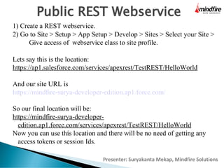 Public REST Webservice
1) Create a REST webservice.
2) Go to Site > Setup > App Setup > Develop > Sites > Select your Site >
Give access of webservice class to site profile.
Lets say this is the location:
https://ap1.salesforce.com/services/apexrest/TestREST/HelloWorld
And our site URL is
https://mindfire-surya-developer-edition.ap1.force.com/
So our final location will be:
https://mindfire-surya-developeredition.ap1.force.com/services/apexrest/TestREST/HelloWorld
Now you can use this location and there will be no need of getting any
access tokens or session Ids.
Presenter: Suryakanta Mekap, Mindfire Solutions

 