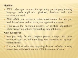 Flexible:
 AWS enables you to select the operating system, programming
language, web application platform, database, and other
services you need.
 With AWS, you receive a virtual environment that lets you
load the software and services your application requires.
 This eases the migration process for existing applications
while preserving options for building new solutions.
Cost-Effective:
 You pay only for the compute power, storage, and other
resources you use, with no long-term contracts or up-front
commitments.
 For more information on comparing the costs of other hosting
alternatives with AWS, see the AWS Economics Center.
 