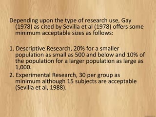 Depending upon the type of research use, Gay (1978) as cited by Sevilla et al (1978) offers some minimum acceptable sizes as follows: 
1. Descriptive Research, 20% for a smaller population as small as 500 and below and 10% of the population for a larger population as large as 1,000. 
2. Experimental Research, 30 per group as minimum although 15 subjects are acceptable (Sevilla et al, 1988). 
 