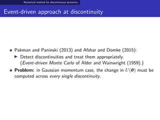 Numerical method for discontinuous dynamics
Event-driven approach at discontinuity
Pakman and Paninski (2013) and Afshar and Domke (2015):
Detect discontinuities and treat them appropriately.
(Event-driven Monte Carlo of Alder and Wainwright (1959).)
Problem: in Gaussian momentum case, the change in U(θ) must be
computed across every single discontinuity.
 