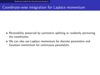 Numerical method for discontinuous dynamics
Coordinate-wise integration for Laplace momentum
Reversibility preserved by symmetric splitting or randomly permuting
the coordinates.
We can also use Laplace momentum for discrete parameters and
Gaussian momentum for continuous parameters.
 
